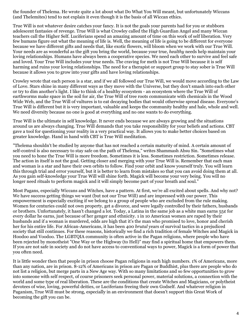 the founder of Thelema. He wrote quite a lot about what Do What You Will meant, but unfortunately Wiccans (and Thelemites) tend to not explain it even though it is the basis of all Wiccan ethi ‘True Willis not whatever desire catches your fancy. It is not the goals your parents had for you or stubborn adolescent fantasies of revenge. True Will is what Crowley called the High Guardian Angel and many Wicean teachers call the Higher Self. Luciferians spend an amazing amount of time on this work of self liberation. Very fow humans figure out what the meaning of lfe is. Well, the meaning of lfe is going to be different for everyorie because we have different gifts and needs that, like exotic flowers, will bloom when we work with our True Will. Your needs are as wonderful as the gift you bring the world, because your true, healthy needs help maintain your loving relationships. Humans have always been a cooperative species. We need each other to survive and feel safe and loved. Your True Will includes your true needs. The craving for meth is not True Will because it is self harming and ruins your loving relationships. The need for a therapist or support group to stay sober is True Will because it allows you to grow into your gifts and have loving relationships. Crowley wrote that each person is a star, and if we all followed our True Will, we would move according to the Law of Love. Stars shine in many different ways as they move with the Universe, but they don’t smash into cach other or try to dim another’s light. I ke to think of a healthy ecosystem - an ecosystem where the True Will of carthworms make space in the soil for air, the True Wil of tree roots communicate with chemicals in the Wood ‘Wide Web, and the True Will of vultures is to eat decaying bodies that would otherwise spread disease. Everyones ‘True Will is different but it is very important, valuable and keeps the community healthy and hale, whole and well We need diversity because no one is good at everything and no one wants to do everything. ‘True Willis the ultimate in self knowledge. It never ends because we are always growing and the situations around us are always changing. True Will demands that you take responsibility for your beliefs and actions. CBT gave a tool for questioning your It allows you to make better choices based on greater knowledge. Hand in hand with CBT is True Will meditation. “Thelema shouldn’t be studied by anyone that has not reached a certain maturity of mind. A certain amount of self-control is also necessary to stay safe on the path of Thelema," writes Shammash Absu Sin. "Sometimes what you need to hone the True Will is more freedom. Sometimes it is less. Sometimes restriction. Sometimes relea The action in itself is not the goal. Getting closer and merging with your True Will is. Remember that each man and woman is a star and have their own orbits to follow. Find your orbit and know yourself truly. You will learn this through trial and error yourself, but it s better to learn from mistakes so that you can avoid doing them at all. As you gain self-knowledge your True Will will shine forth. Magick will become your very being. You will no longer need rituals to perform magick and it will simply become part of your breath and soul.” Most Pagans, especially Wiccans and Witches, have a pattern. At first, we’re all excited about spells. And why not? We have success getting things we want (but not our True Will) and are impressed with our power. This empowerment is especially exciting if we belong to a group of people who are excluded from the rule making, ‘Women for centuries could not own property, get a divorce, and were legally controlled by their fathers, husbands or brothers. Unfortunately, it hasn’t changed alot. Today, a Latina in the same job as a white man earns 55¢ for every dollar he earns, just because of her genger and ethnicity. 1 in 10 American women are raped by their husbands and if a woman is murdered, odds are high that it’s the man who promised to love, honor and cherish her for his entire life. For African-Americans, it has been 400 brutal years of survival tactics in a prejudiced society that still continues. For these reasons, historically we find a rich tradition of female Witches and Magick in Hoodoo and Voodoo. The LGBTQIA community is often active in the Pagan religions, where people who have been rejected by monotheist "One Way or the Highway (to Hell)” may find a spiritual home that empowers them. If you are not safe in society and do not have access to conventional ways to power, Magick is a form of power that you often need. Itis little wonder then that people in prison choose Pagan religions in such high numbers. 1% of Americans, more than any nation, are in prison. 8-12% of Americans in prison are Pagan or Buddhist, plus there are people who do not list a religion, but merge parts in a New Age way. With so many limitations and 5o few opportunities to grow into someone with self respect, of course prisoners seek personal power, material solutions, a connection with the world and some type of real liberation, These are the conditions that ereate Witches and Magicians, or polytheist devotees of wise, loving, powerful deities, or Luciferians freeing their own Godself. And whatever religion in Paganism, True Will must be strong, especially in an environment that doesn’t support this Great Work of becoming the gift you can be.